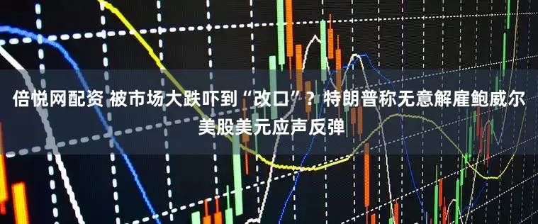 倍悦网配资 被市场大跌吓到“改口”？特朗普称无意解雇鲍威尔 美股美元应声反弹