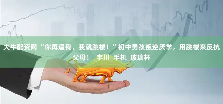 大牛配资网 “你再逼我，我就跳楼！”初中男孩叛逆厌学，用跳楼来反抗父母！_宇川_手机_玻璃杯