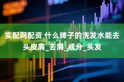 实配网配资 什么牌子的洗发水能去头皮屑_去屑_成分_头发