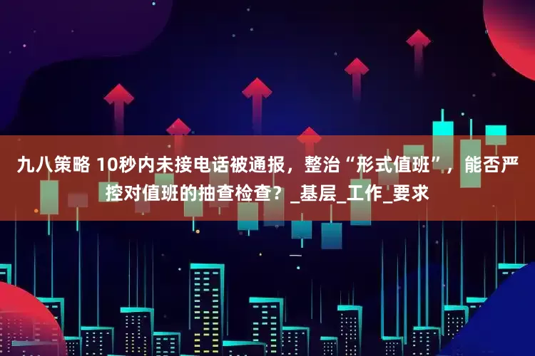 九八策略 10秒内未接电话被通报，整治“形式值班”，能否严控对值班的抽查检查？_基层_工作_要求