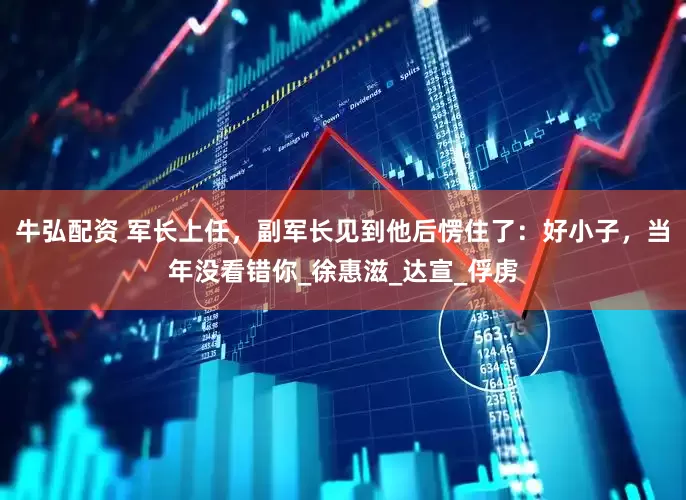 牛弘配资 军长上任，副军长见到他后愣住了：好小子，当年没看错你_徐惠滋_达宣_俘虏