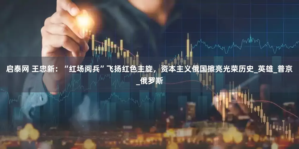 启泰网 王忠新：“红场阅兵”飞扬红色主旋，资本主义俄国擦亮光荣历史_英雄_普京_俄罗斯