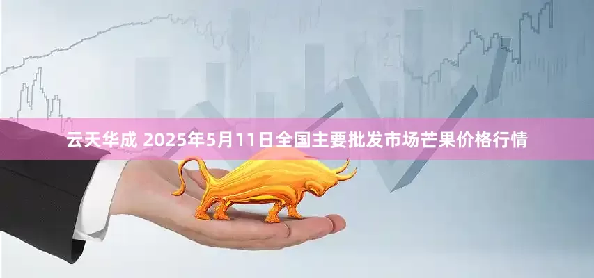 云天华成 2025年5月11日全国主要批发市场芒果价格行情