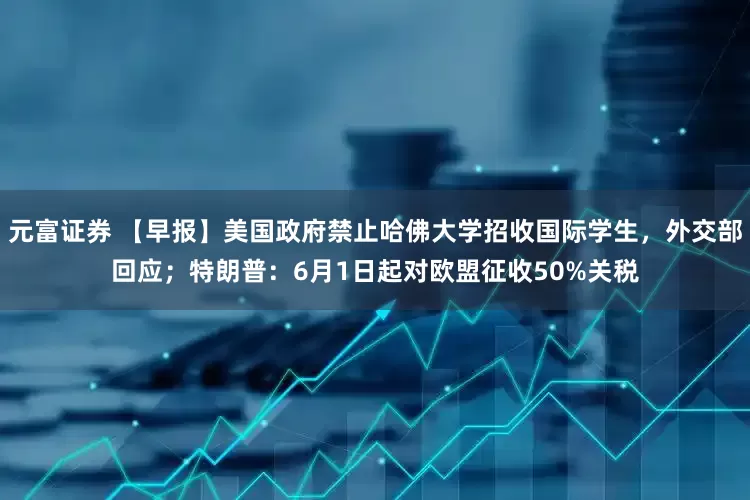 元富证券 【早报】美国政府禁止哈佛大学招收国际学生，外交部回应；特朗普：6月1日起对欧盟征收50%关税