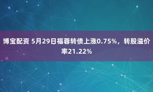 博宝配资 5月29日福蓉转债上涨0.75%，转股溢价率21.22%
