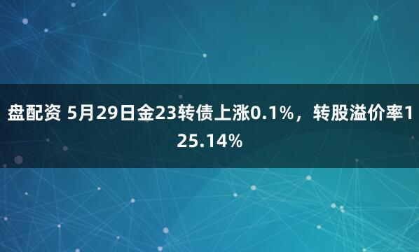 盘配资 5月29日金23转债上涨0.1%，转股溢价率125.14%