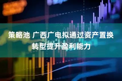 策略池 广西广电拟通过资产置换转型提升盈利能力