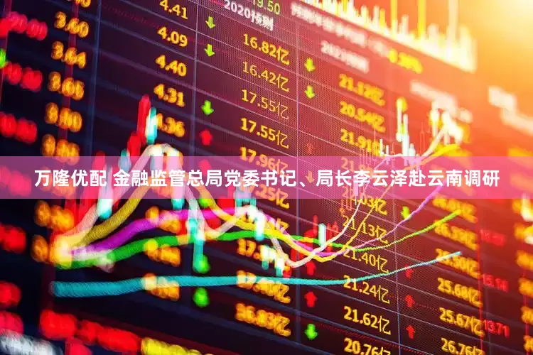 万隆优配 金融监管总局党委书记、局长李云泽赴云南调研