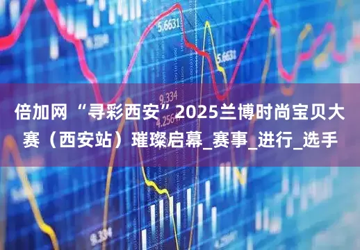 倍加网 “寻彩西安”2025兰博时尚宝贝大赛（西安站）璀璨启幕_赛事_进行_选手