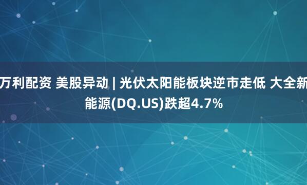 万利配资 美股异动 | 光伏太阳能板块逆市走低 大全新能源(DQ.US)跌超4.7%