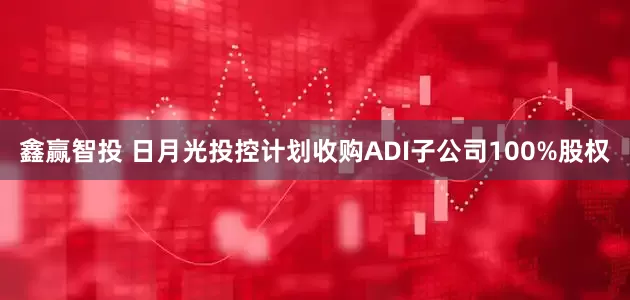 鑫赢智投 日月光投控计划收购ADI子公司100%股权