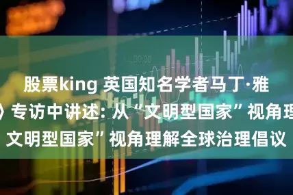 股票king 英国知名学者马丁·雅克在《环球时报》专访中讲述: 从“文明型国家”视角理解全球治理倡议