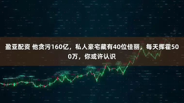 盈亚配资 他贪污160亿，私人豪宅藏有40位佳丽，每天挥霍500万，你或许认识