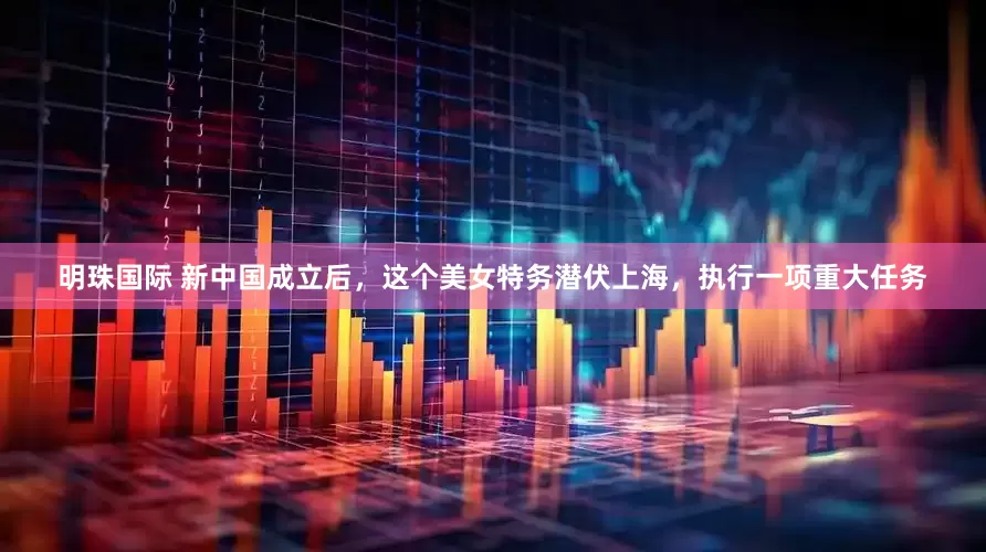 明珠国际 新中国成立后，这个美女特务潜伏上海，执行一项重大任务